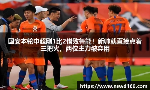 国安本轮中超刚1比2惜败鲁能！新帅就直接点着三把火，两位主力被弃用